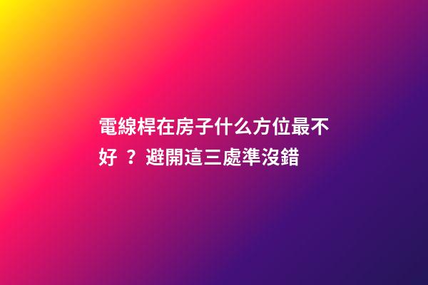電線桿在房子什么方位最不好？避開這三處準沒錯